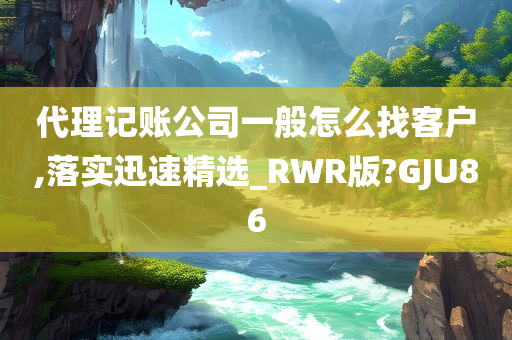 代理记账公司一般怎么找客户,落实迅速精选_RWR版?GJU86