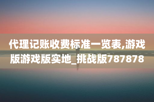 代理记账收费标准一览表,游戏版游戏版实地_挑战版787878