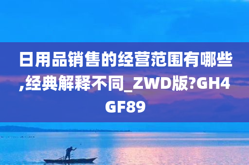 日用品销售的经营范围有哪些,经典解释不同_ZWD版?GH4GF89