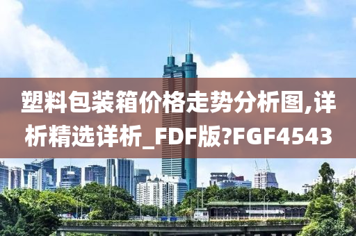 塑料包装箱价格走势分析图,详析精选详析_FDF版?FGF4543