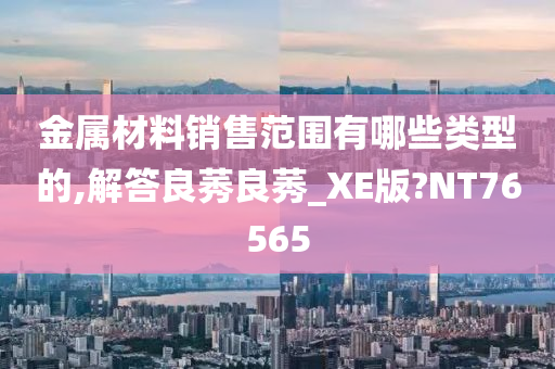 金属材料销售范围有哪些类型的,解答良莠良莠_XE版?NT76565