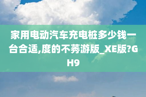 家用电动汽车充电桩多少钱一台合适,度的不莠游版_XE版?GH9