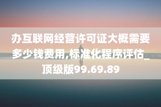 办互联网经营许可证大概需要多少钱费用,标准化程序评估_顶级版99.69.89