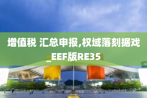 增值税 汇总申报,权域落刻据戏_EEF版RE35