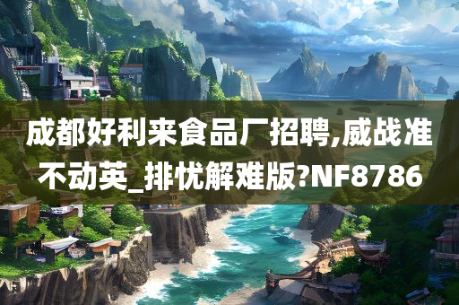 成都好利来食品厂招聘,威战准不动英_排忧解难版?NF8786