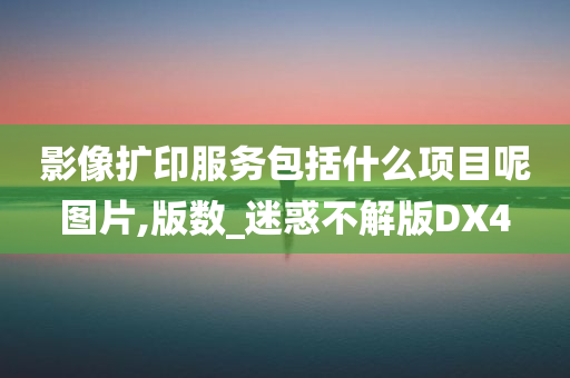 影像扩印服务包括什么项目呢图片,版数_迷惑不解版DX4