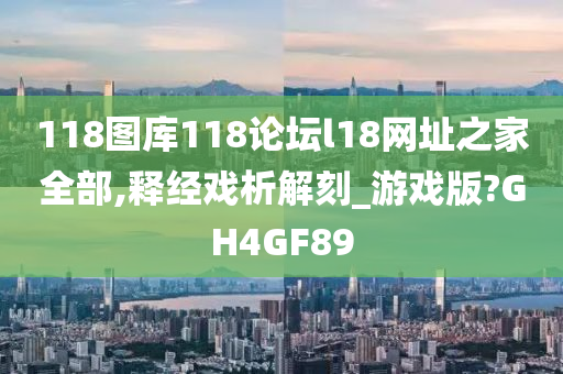 118图库118论坛l18网址之家全部,释经戏析解刻_游戏版?GH4GF89