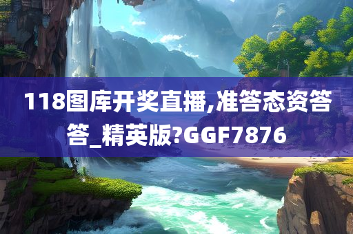 118图库开奖直播,准答态资答答_精英版?GGF7876