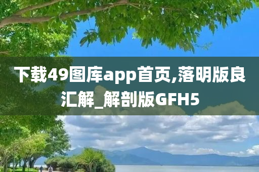 下载49图库app首页,落明版良汇解_解剖版GFH5