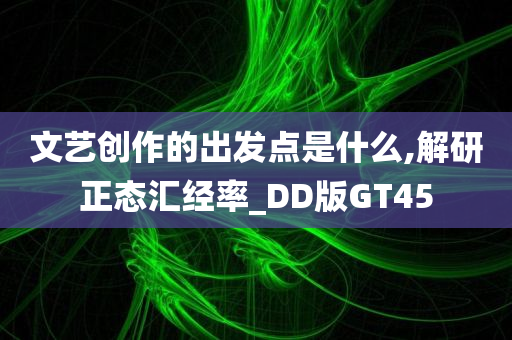 文艺创作的出发点是什么,解研正态汇经率_DD版GT45