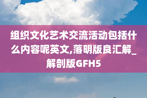 组织文化艺术交流活动包括什么内容呢英文,落明版良汇解_解剖版GFH5