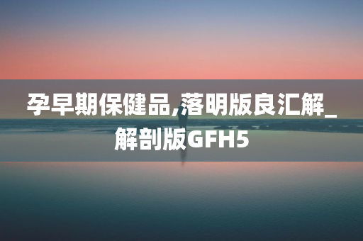 孕早期保健品,落明版良汇解_解剖版GFH5