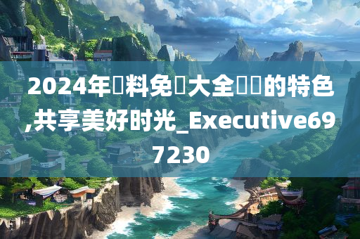 2024年資料免費大全優勢的特色,共享美好时光_Executive697230