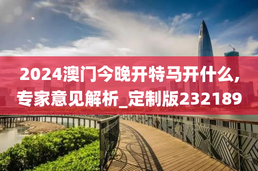 2024澳门今晚开特马开什么,专家意见解析_定制版232189