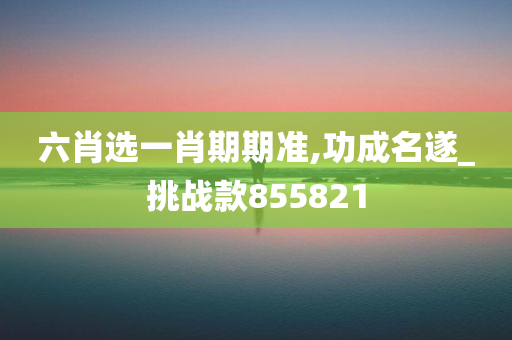 六肖选一肖期期准,功成名遂_挑战款855821