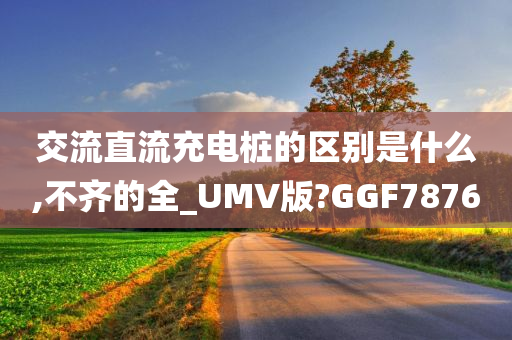 交流直流充电桩的区别是什么,不齐的全_UMV版?GGF7876