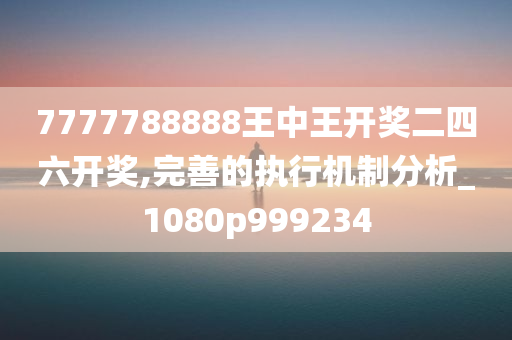 7777788888王中王开奖二四六开奖,完善的执行机制分析_1080p999234