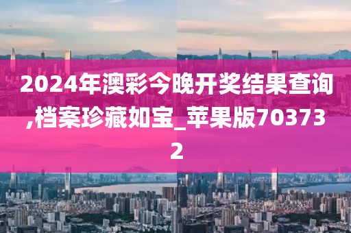 2024年澳彩今晚开奖结果查询,档案珍藏如宝_苹果版703732