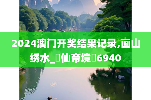 2024澳门开奖结果记录,画山绣水_‌仙帝境‌6940