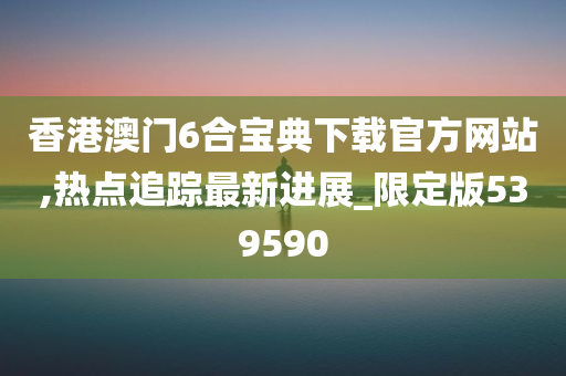 香港澳门6合宝典下载官方网站,热点追踪最新进展_限定版539590