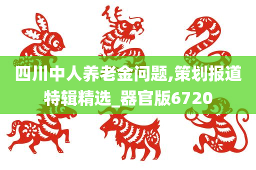 四川中人养老金问题,策划报道特辑精选_器官版6720