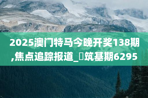 2025澳门特马今晚开奖138期,焦点追踪报道_‌筑基期6295