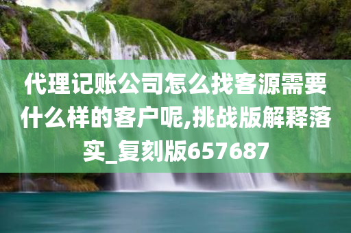 代理记账公司怎么找客源需要什么样的客户呢,挑战版解释落实_复刻版657687