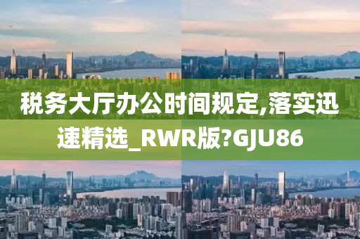 税务大厅办公时间规定,落实迅速精选_RWR版?GJU86