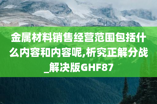 金属材料销售经营范围包括什么内容和内容呢,析究正解分战_解决版GHF87