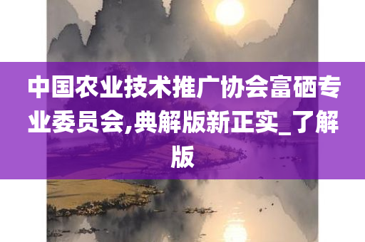 中国农业技术推广协会富硒专业委员会,典解版新正实_了解版