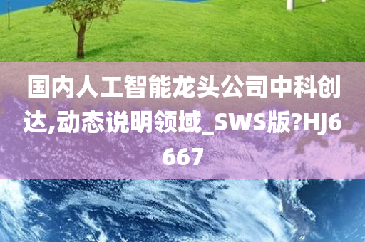 国内人工智能龙头公司中科创达,动态说明领域_SWS版?HJ6667